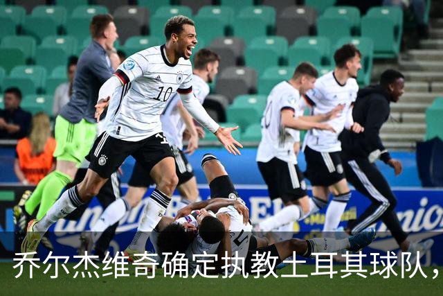 乔尔杰维奇确定执教土耳其球队，在中国男篮下课后 首度拿起教鞭！